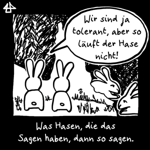 schwarzweisse digital Zeichnung: Zwei aufrechte Hasen sitzen nah zusammen. Einer sagt zum anderen: 'Wir sind ja tolerant, aber so läuft der Hase nicht!' Was Hasen, die das Sagen haben, dann so sagen. Die Hasen, Max und Caro, hoppeln hinter ihnen vorbei.