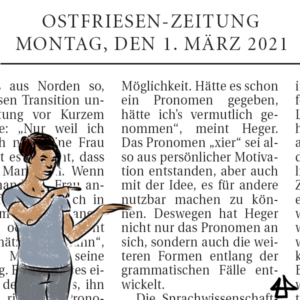 gezeichneter Avatar mit hellblauem T-shirt und Jeans zeigt auf das Zitat im Hintergrund: Ostfriesen-Zeitung, Montag den 1. März 2021. Hätte es schon ein Pronomen gegeben, hätte ich’s vermutlich genommen“, meint Heger. Das Pronomen »xier« sei also aus persönlicher Motivation entstanden, aber auch mit der Idee, es für andere nutzbar machen zu können. Deswegen hat Heger nicht nur das Pronomen an sich, sondern auch die weiteren Formen entlang der grammatischen Fälle entwickelt.