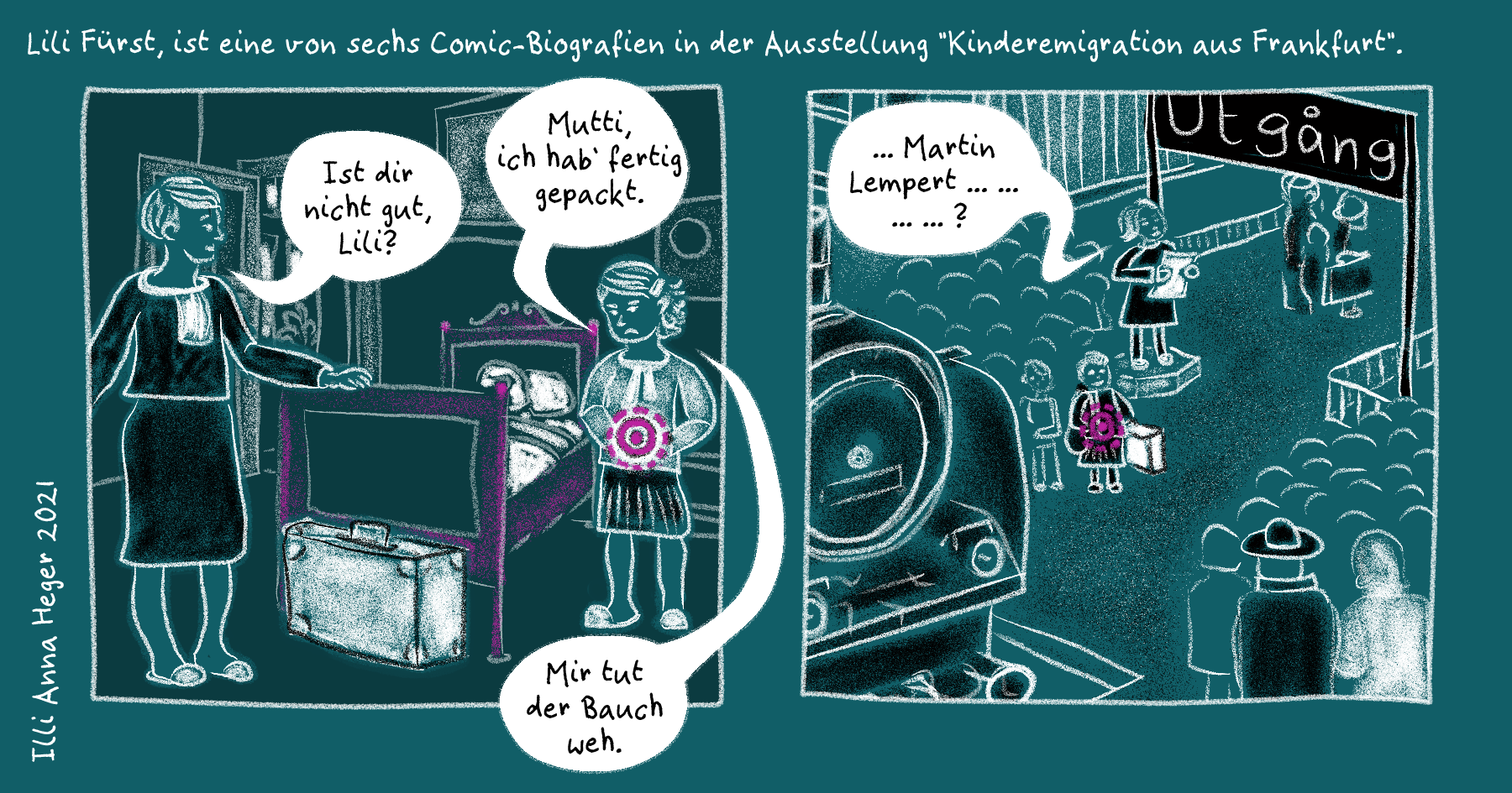 Zwei Comic-Panel. Das Comic ist in weiß und schwarz auf petrol-farbenen Untergrund gezeichnet und mit pink, schwarz und weiß wie mit Kreide koloriert. Über den Paneln der Text: Lili Fürst, ist eine von sechs Comic-Biografien in der Ausstellung 'Kinderemigration aus Frankfurt'. Daneben: Illi Anna Heger 2021. Panel 1: Ein etwa zehnjähriges Kind mit Spange im halblangen Haar steht neben ihrem Bett im Kinderschafzimmer. Sie sagt: 'Mutti, ich hab' fertig gepackt.' 'Ist dir nicht gut, Lili?' frag diese zurück. 'Mir tut der Bauch weh.' Vor dem Bett steht ein geschlossener großer weißer Koffer und auf Lili's Bauch sind in pinke konzentrische Kreise zu sehen.
Panel 2: Lili steht inmitten vieler Kinder auf dem Bahnhof. Auf dem Bauch wieder die pinken Kreise. Auf einem großen Schild steht 'Utgång' und eine Erwachsene Person liest von einer Liste teils unverständliches: '... Martin Lempert ... ?' Am Rand ein Paar, einer mit schwarzem Hut und eine mit weißem Mantel.