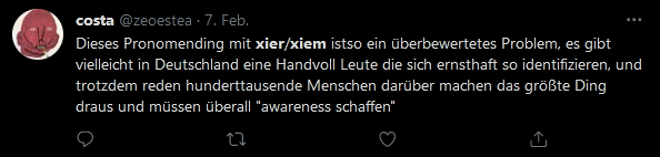 Schreenshot eines Tweets von costa @zeoestea am 7. Feb. Dieses Pronomending mit xier/xiem istso ein überbewertetes Problem, es gibt vielleicht in Deutschland eine Handvoll Leute die sich ernsthaft so identifizieren, und trotzdem reden hunderttausende Menschen darüber machen das größte Ding draus und müssen überall "awareness schaffen"