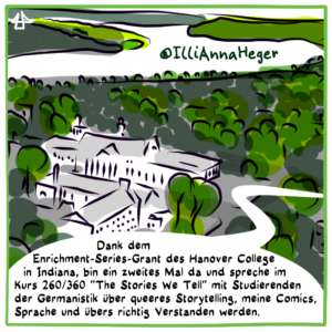 Digitale Fineliner-Zeichnung, schwarz auf weiß, sparsam grau und grün koloriert. Der College Campus aus der Vogelperspektive, in der Ferne schlängelt sich ein großer Fluss.  Sprechblase: Dank dem Enrichment-Series-Grant des Hanover College in Indiana, bin ein zweites Mal da und spreche im  Kurs 260/360 "The Stories We Tell" mit Studierenden der Germanistik über queeres Storytelling, meine Comics, Sprache und übers richtig Verstanden werden. @IlliAnnaHeger