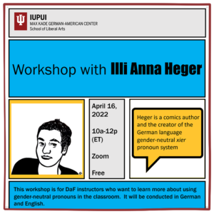 Ausschnitt aus dem Flyer zur Ankündigung in blau und gelb mit einem gezeichneten Portrait von Illi Anna Heger. Text: IUPUI Max Kade German-American Center, School of Liberal Arts, Workshop with Illi Anna Heer, April 16 2022, 10a-12p Zoom Free. Heger is a comics author and the creator of German language gender neutral xier pronouns system. This workshop is for DaF instructors who want to learn lmore about using gender-neutral pronouns in the classroom. It will be conducted in German and English.