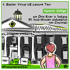 

Digital fineliner drawing, black on white, colored with grey and green. Illi's avatar with white pants and pinkt tanktop puts their hands on their hips in fron t of a two storey brick building with white columns and bushes and a gras lawn in front. Text: 4. Station, Virtual US Lecture Tour #PronomenWieXier, Hanover College am Ohio River in Indiana, 90 Auto-Minuten südwestlich von Cincinnati.