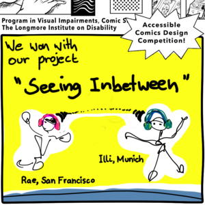 Text on a multi pointed star announces: Accessible Comics Design Competition! Our two comic characters, Illi (Munich) and Rae(San Francisco), are drawn loosely, composed of squiggly black lines. We are moving toward each other and gesturing. Rae wears an eyepatch, and both Illi and Rae wear colorful headphones. We float against a bright yellow background above a blue arc of earth. Dots and lines emerge from the headphones to show our connection in space and time. A banner at the top includes portions of black line graphics from the competition announcement, with the following text: Program in Visual Impairments, Comic Studies, The Longmore Institute on Disability. 