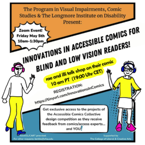 Invitation flier for the event, in the style of a three panel comic. The text reads: 
The Program in Visual Impairments, Comic Studies & The Longmore Institute on Disability Present, Innovations in Accessible Comics for Blind and Low Vision Readers!
Highlighted in yellow: rae and illi talk shop on their comic, 10 am PT  (19:00 Uhr CET)
A jagged circle reads "Zoom Event! Friday May 5, 2023, 10am to 1:30pm." 
registration link: https://tinyurl.com/InnovationsInComics 
Get exclusive access to the projects of the Accessible Comics Collective design competition as they receive feedback from comics/access experts... and YOU!"  AD/ASL/CART provided. For other requests: beitiks@sfsu.edu. Supported by the College of Liberal and Creative Arts.
Drawings of Avatars of Rae and Illi are overlaid at bottom. Rae, on the right, is white and wears an eyepatch, pink headphones, a white shirt, yellow pants and blue shoes. Illi, on the left, is white and wears glasses, blue headphones, a yellow shirt, white skirt and pink boots. They are waving to each other and you!