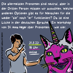 Ankündigungsbild für die Veranstaltung. Der Avatar von Illi Anna Heger streckt die Hand noch einer übergroßen Comic-Katze mit Einhorn aus. Die Katze hat ein pinkes Gesicht und sehr gelbe Augen, das Einhorn auf ihrem Kopf schillert in bunten Farben. Illi, mit hellgrauem Shirt und kurzen dunklen Haaren, zeigt mit dem Finger nach oben auf einen Text, der lautet wie folgt: 31.5.2023 18:00 online. Die allermeisten Pronomen sind neutral, aber in der Dritten Person müssen wir auswählen. Welche anderen Optionen gibt es für Menschen für die weder "sie" noch "er" funktioniert? Da ist eine Lücke in der deutschen Sprache.  Ein Workshop von Illi Anna Heger über Pronomen wie xier. geschlechtergerechtigkeit asta.uni-bonn