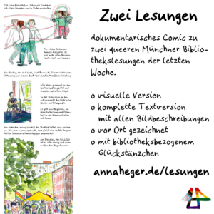 Screenshot-Ausschnitt aus dem angekündigten Comic, dessen Text ist unleslicher und Panels in aquarellierten Buntstiftzeichnungen: 
Ein Kind und eine erwachsene Person drehen sich unabhängig im Kreis.
Eine Person auf nem Stuhl am Fenster.
Die Demonstration vor der Münchner Bibliothek mit Menschenmenge vor großen Häusern und Bäumen.
Text daneben:
Zwei Lesungen
dokumentarisches Comic zu zwei queeren Münchner Bibliothekslesungen der letzten Woche.
visuelle Version, komplette Textversion mit allen Bildbeschreibungen, vor Ort gezeichnet, mit bibliotheksbezogenem Glückstänzchen
annaheger.de/lesungen 
Das Logo von Illi Anna Heger in Regenbogenfarben, ineiander verschränkt ein A und ein H.