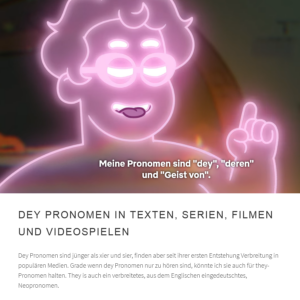 Screenshot aus einem Zeichentrickfilm: ein menschlich aussehender Geist mit kurzen Haaren und erhobenem Zeigefinger ist durchsichtig mit pinken leuchtenden Linien gezeichnet. Untertitel: Meine Pronomen sind "dey", "deren" und "Geist von". Darunter von der verlinkten Webseite der Text: 
Dey Pronomen in Texten, Serien, Filmen und Videospielen
Dey-Pronomen sind jünger als xier und sier, finden aber seit ihrer ersten Entstehung Verbreitung in populären Medien. Grade wenn dey-Pronomen nur zu hören sind, könnte ich sie auch für they-Pronomen halten. They ist auch ein verbreitetes, aus dem Englischen eingedeutschtes, Neopronomen.