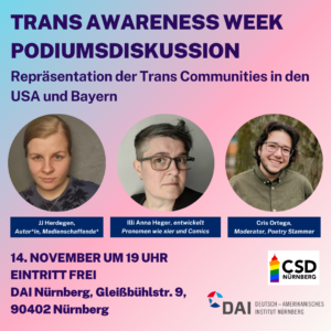 Ankündigungsflyer der Podiumsdiskussion: Trans Awareness Week Podiumsdiskussion: Repräsentation der Trans Communities in den USA und Bayern
Nebeneinander drei kreisrunde Porträts der drei Beteiligten:
JJ Herdegen, Autor*in, Medienschaffende*, glatte blonde zurückgebundene Haare, entspanntes schmunzelndes Gesicht
Illi Anna Heger, Pronomen wie xier und Comics, glatte kurze dunkle Haare mit Sidecut, ernster entspannter Blick, dunkle großrahmige Brille
Chris Ortega, Moderator, Poetry Slammer, kurze dunkle wellige Haare, breites Lachen, dunkle großrahmige Brille
Darunter das Icon des CSD Nürnberg und das des DAI, Deutsch-Amerikanisches Institut Nürnberg
Restlicher Text:
Trans Awareness Week Podiumsdiskussion: Repräsentation der Trans Communities in den USA und Bayern
14 November um 19 Uhr
Eintritt frei
DAI Nürnberg, Gleißbühlstr.9, 90402 Nürnberg