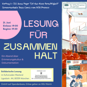 Ankündigungsflyer: rechts ein Ausschnitt aus dem erwähntem Comic, links Text vor blauem Hintergrund: Vortrag 3 : Illi Anna Heger "Ist das diese Gerechtigkeit", Screenreadable Docu Comic vom NSU Prozess. 21. Juni, Einlass 19.00, Beginn 19:30. Lesung für Zusammenhalt - Ein Abend über Erinnerungskultur Dokumentation, Solidarische Lesung im Kulturladen Westend Ligsaltzstr 44, 80339 München, gefördert von der Landeshauptstadt München, Eintritt auf Spendenbasis, Erlöse gehen an NSU Watch.