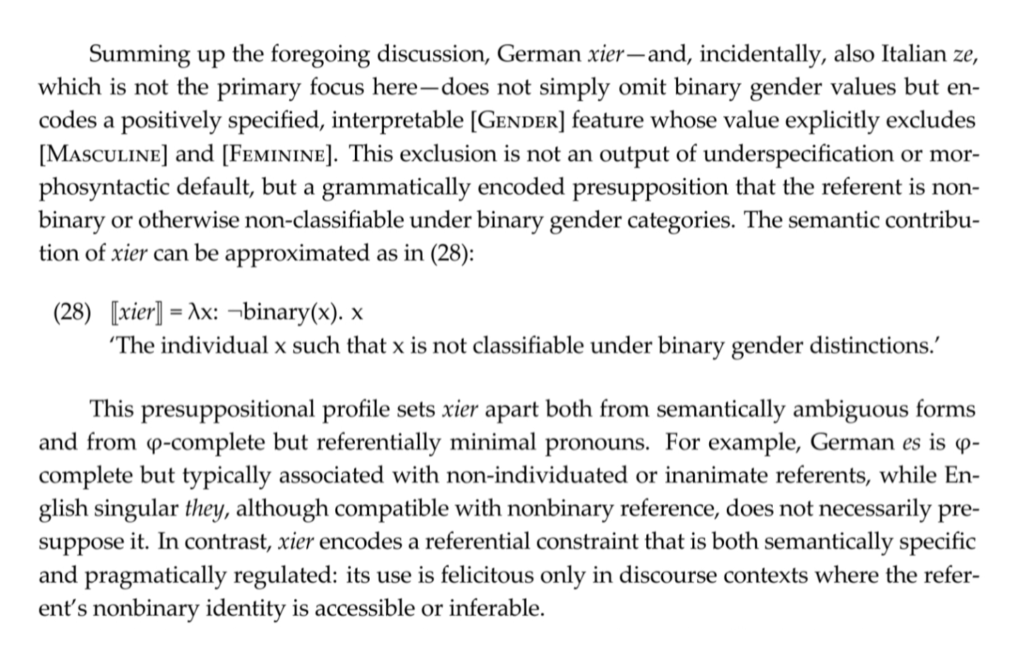 Screenshot from the paper with a mathematical formular called (28):


Summing up the foregoing discussion, German xier — and, incidentally, also Italian ze, which is not the primary focus here—does not simply omit binary gender values but encodes a positively specified, interpretable [GENDER] feature whose value explicitly excludes [MASCULINE] and [FEMININE]. This exclusion is not an output of underspecification or morphosyntactic default, but a grammatically encoded presupposition that the referent is non‑binary or otherwise non‑classifiable under binary gender categories. The semantic contribution of xier can be approximated as in (28):


(28) [[xier]] = λx: ¬binary(x). x


‘The individual x such that x is not classifiable under binary gender distinctions.’ 


This presuppositional profile sets xier apart both from semantically ambiguous forms and from ϕ‑complete but referentially minimal pronouns. For example, German es is ϕ‑complete but typically associated with non‑individuated or inanimate referents, while English singular they, although compatible with nonbinary reference, does not necessarily presuppose it. In contrast, xier encodes a referential constraint that is both semantically specific and pragmatically regulated: its use is felicitous only in discourse contexts where the referent’s nonbinary identity is accessible or inferable.

