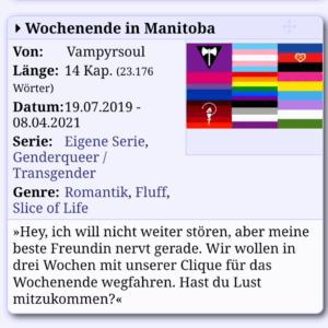 Screenshot von der Animexx Fanfiction Seite
Text: Wochenende in Manitoba
Von: Vampyrsoul
Länge: 14 Kap. (23.176 Wörter)
Datum: 19.07.2019 - 08.04.2021
Serie: Eigene Serie, Genderqueer / Transgender
Genre: Romantik, Fluff, Slice of Life
»Hey, ich will nicht weiter stören, aber meine beste Freundin nervt gerade. Wir wollen in drei Wochen mit unserer Clique für das Wochenende wegfahren. Hast du Lust mitzukommen?«
Illustration: neun Fahnen in einem drei mal drei Grid: lesbisch, trans, poly, bi, Regenbogen, pan, Demifrauen, asexuell, genderqueer
